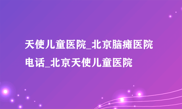 天使儿童医院_北京脑瘫医院电话_北京天使儿童医院