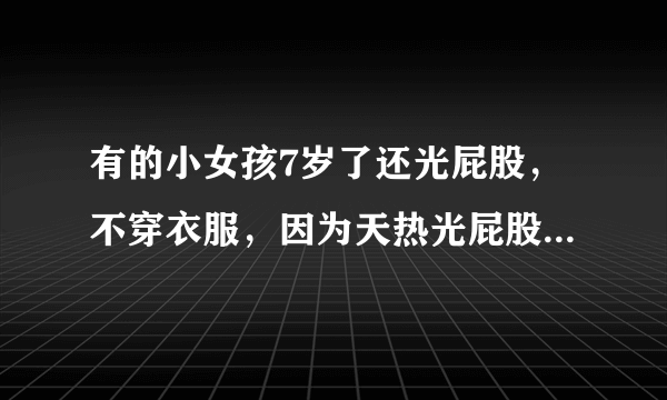 有的小女孩7岁了还光屁股，不穿衣服，因为天热光屁股，多大的小孩自己害羞？