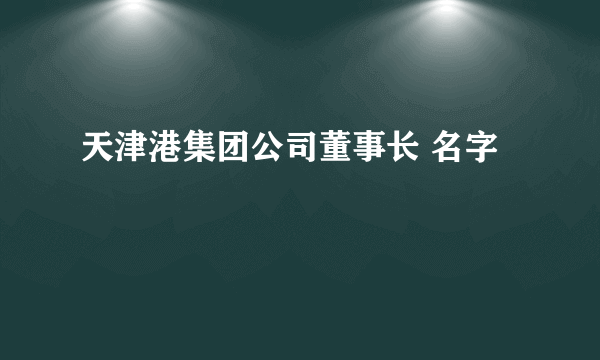 天津港集团公司董事长 名字