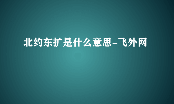 北约东扩是什么意思-飞外网