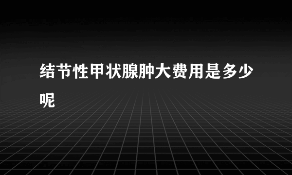 结节性甲状腺肿大费用是多少呢