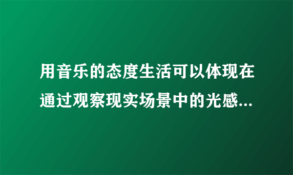 用音乐的态度生活可以体现在通过观察现实场景中的光感、形态等要素来对应音乐中的高低音、节奏等属性。（）