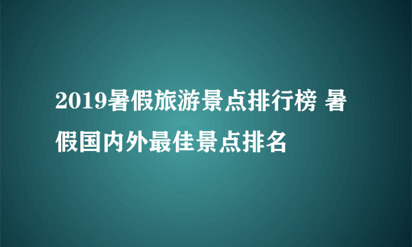 2019暑假旅游景点排行榜 暑假国内外最佳景点排名