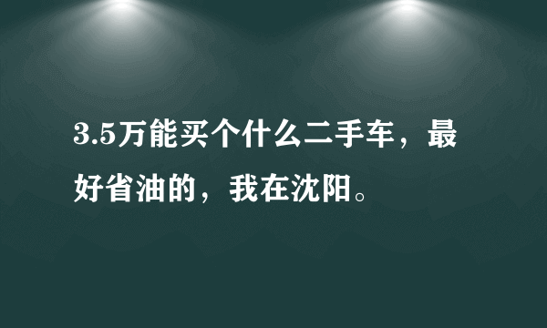 3.5万能买个什么二手车，最好省油的，我在沈阳。