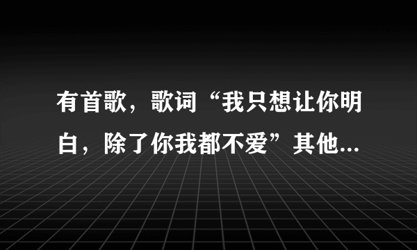 有首歌，歌词“我只想让你明白，除了你我都不爱”其他都忘了，想要答案..大家帮帮忙啊