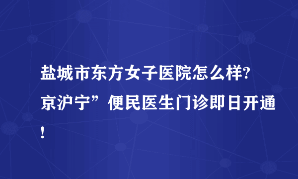 盐城市东方女子医院怎么样?京沪宁”便民医生门诊即日开通!