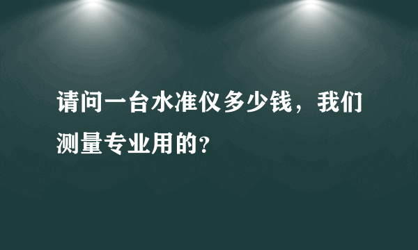 请问一台水准仪多少钱，我们测量专业用的？