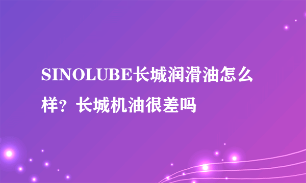 SINOLUBE长城润滑油怎么样？长城机油很差吗