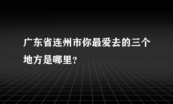 广东省连州市你最爱去的三个地方是哪里？