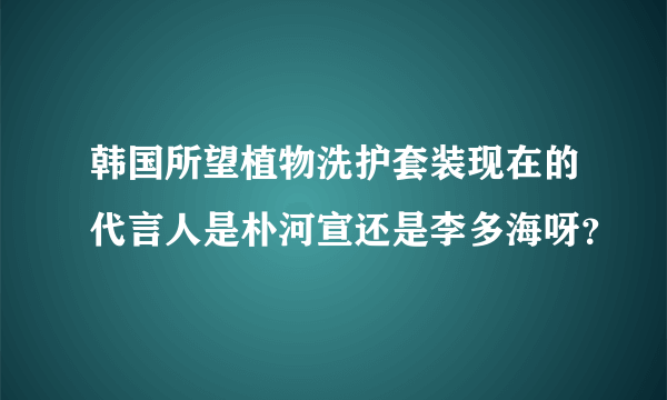 韩国所望植物洗护套装现在的代言人是朴河宣还是李多海呀？