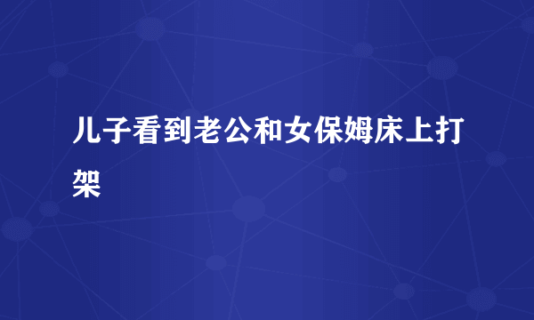 儿子看到老公和女保姆床上打架