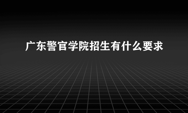 广东警官学院招生有什么要求