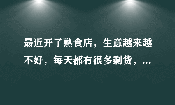 最近开了熟食店，生意越来越不好，每天都有很多剩货，求指点，怎么让生意好？