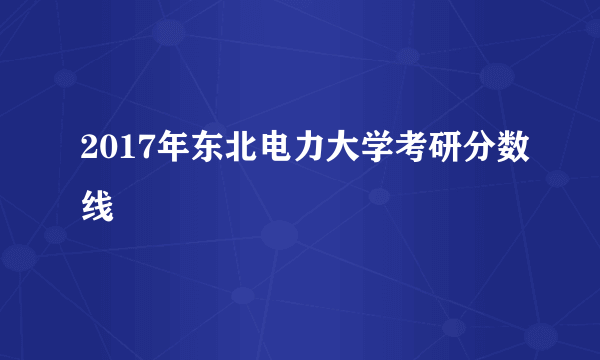 2017年东北电力大学考研分数线