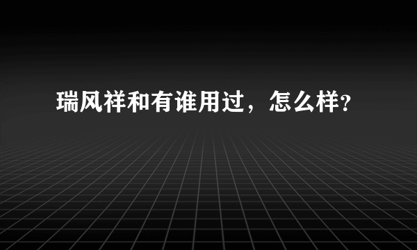 瑞风祥和有谁用过，怎么样？