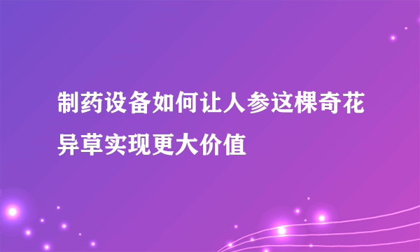 制药设备如何让人参这棵奇花异草实现更大价值