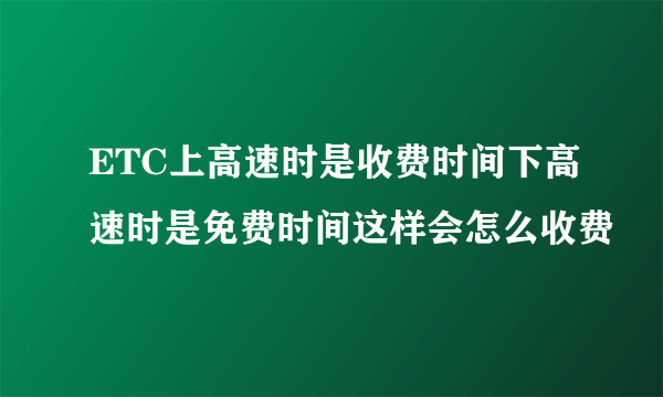 ETC上高速时是收费时间下高速时是免费时间这样会怎么收费