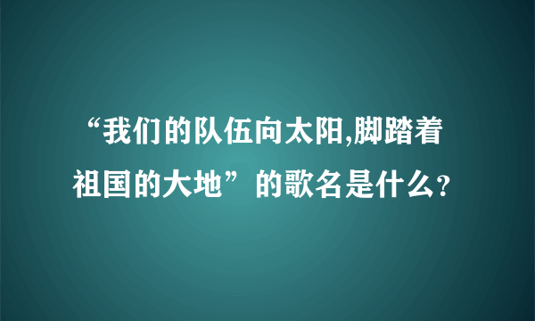 “我们的队伍向太阳,脚踏着祖国的大地”的歌名是什么？