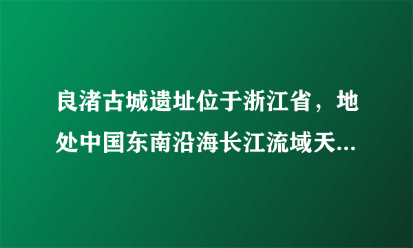 良渚古城遗址位于浙江省，地处中国东南沿海长江流域天目山东麓河网纵横的平原地带