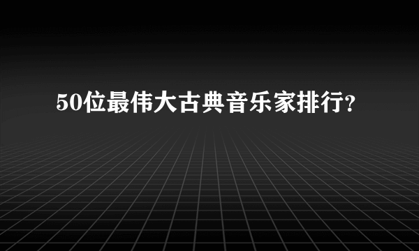 50位最伟大古典音乐家排行？