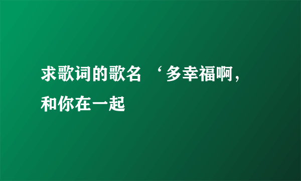 求歌词的歌名 ‘多幸福啊，和你在一起