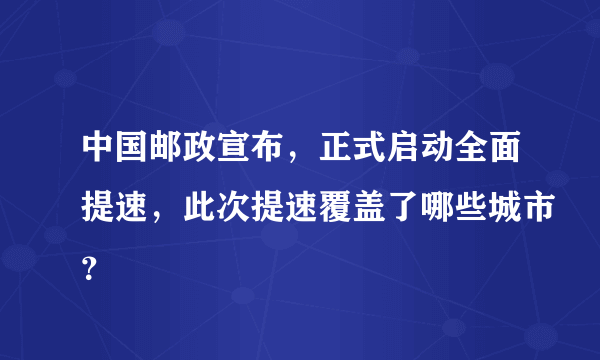 中国邮政宣布，正式启动全面提速，此次提速覆盖了哪些城市？