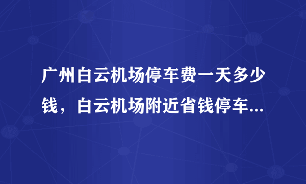 广州白云机场停车费一天多少钱，白云机场附近省钱停车攻略来了