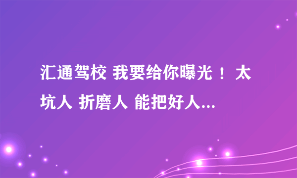 汇通驾校 我要给你曝光 ！太坑人 折磨人 能把好人折磨疯了，把疯子折磨死了 ！ 王大校长 你还想好么