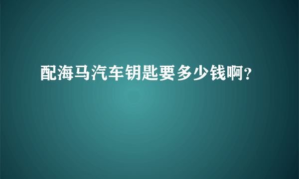 配海马汽车钥匙要多少钱啊？