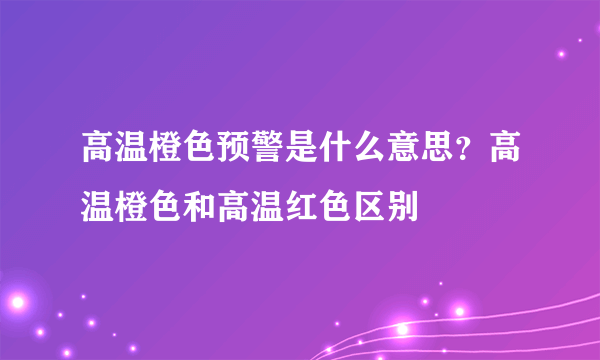 高温橙色预警是什么意思？高温橙色和高温红色区别