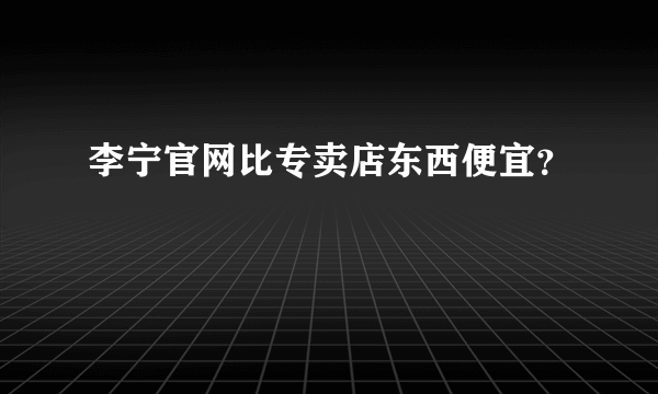 李宁官网比专卖店东西便宜？