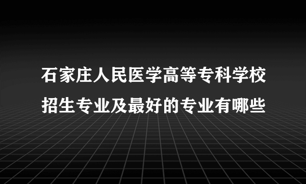 石家庄人民医学高等专科学校招生专业及最好的专业有哪些