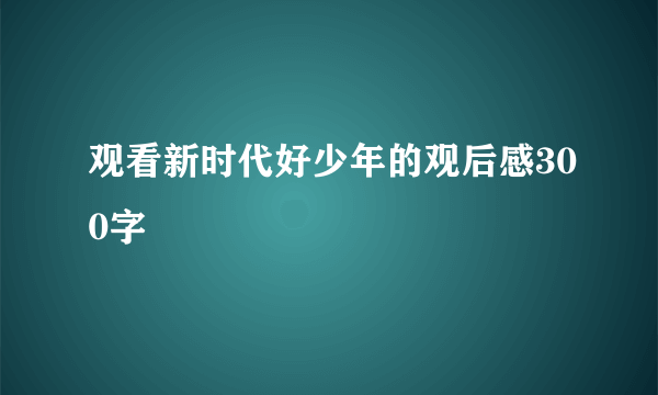 观看新时代好少年的观后感300字