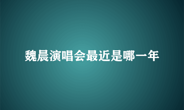 魏晨演唱会最近是哪一年