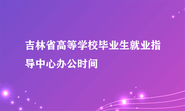 吉林省高等学校毕业生就业指导中心办公时间