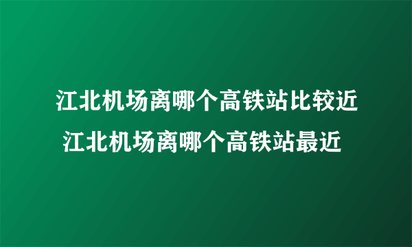 江北机场离哪个高铁站比较近 江北机场离哪个高铁站最近