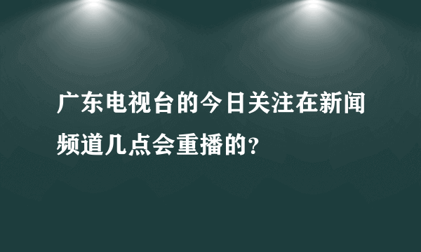 广东电视台的今日关注在新闻频道几点会重播的？