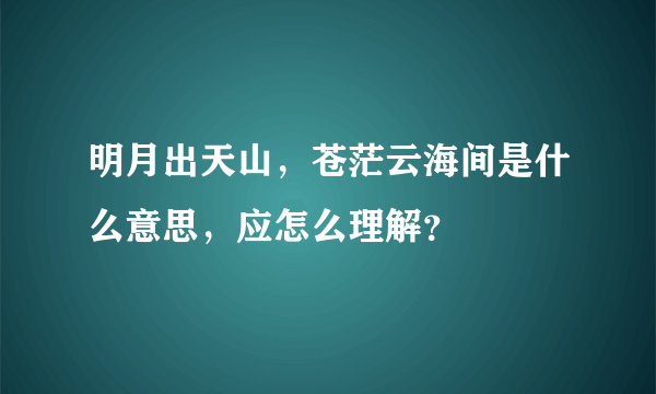 明月出天山，苍茫云海间是什么意思，应怎么理解？