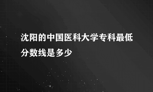 沈阳的中国医科大学专科最低分数线是多少