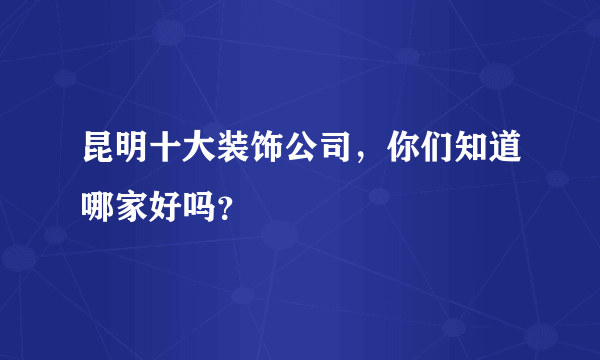 昆明十大装饰公司，你们知道哪家好吗？