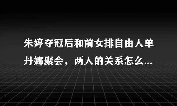 朱婷夺冠后和前女排自由人单丹娜聚会，两人的关系怎么样？有过什么交集？