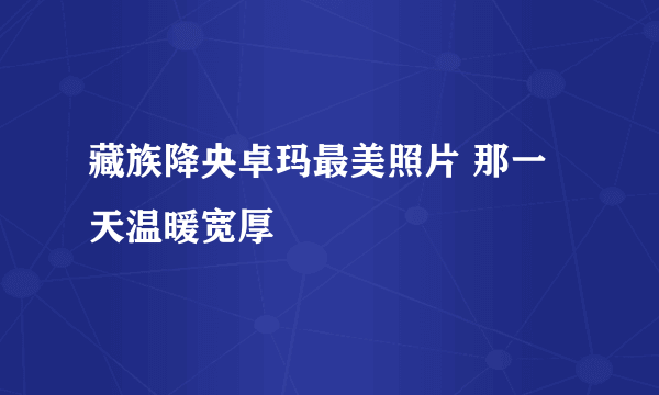 藏族降央卓玛最美照片 那一天温暖宽厚