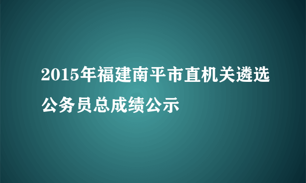 2015年福建南平市直机关遴选公务员总成绩公示