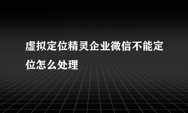 虚拟定位精灵企业微信不能定位怎么处理