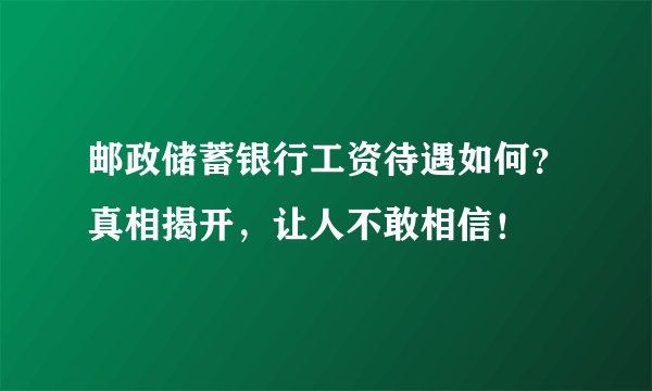 邮政储蓄银行工资待遇如何？真相揭开，让人不敢相信！