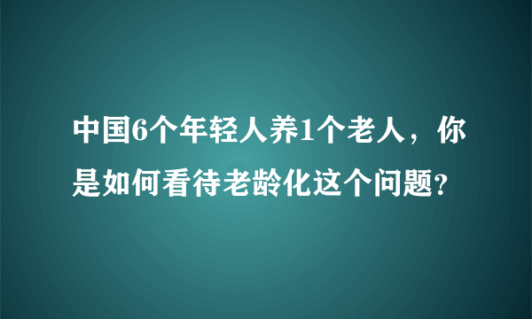 中国6个年轻人养1个老人，你是如何看待老龄化这个问题？