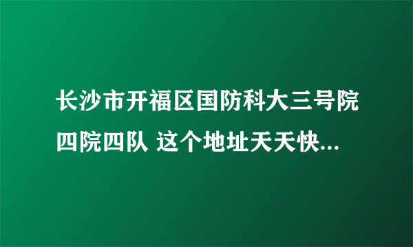 长沙市开福区国防科大三号院四院四队 这个地址天天快递能到吗 他说他那有很多个校区,他在郊区。急急急。