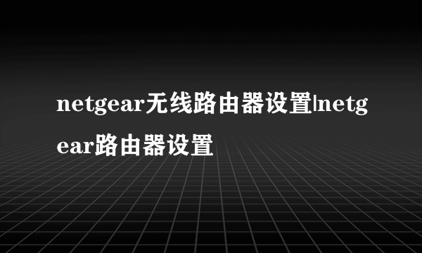 netgear无线路由器设置|netgear路由器设置