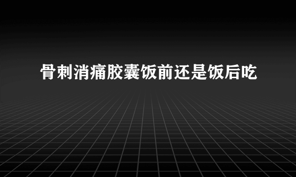 骨刺消痛胶囊饭前还是饭后吃