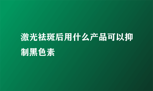 激光祛斑后用什么产品可以抑制黑色素